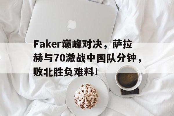 南宫体育-包含Faker巅峰对决，萨拉赫与70激战中国队分钟，败北胜负难料！的词条